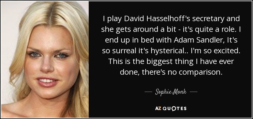 I play David Hasselhoff's secretary and she gets around a bit - it's quite a role. I end up in bed with Adam Sandler, It's so surreal it's hysterical . . I'm so excited. This is the biggest thing I have ever done, there's no comparison. - Sophie Monk