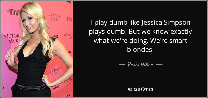 I play dumb like Jessica Simpson plays dumb. But we know exactly what we're doing. We're smart blondes. - Paris Hilton