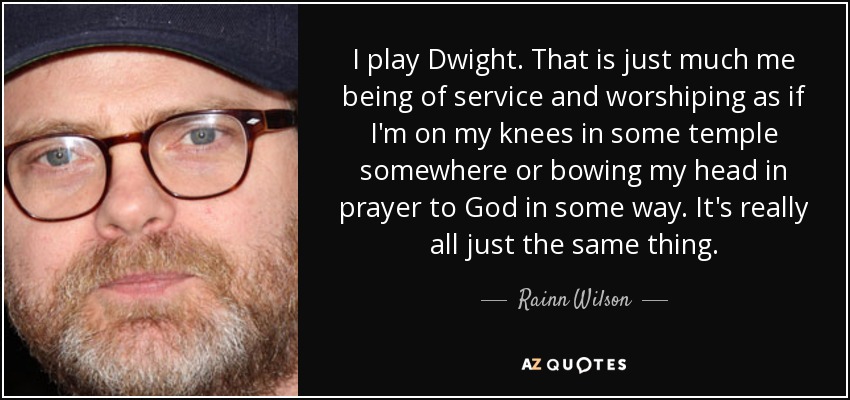 I play Dwight. That is just much me being of service and worshiping as if I'm on my knees in some temple somewhere or bowing my head in prayer to God in some way. It's really all just the same thing. - Rainn Wilson