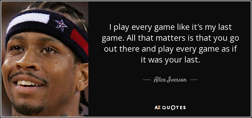 I play every game like it's my last game. All that matters is that you go out there and play every game as if it was your last. - Allen Iverson
