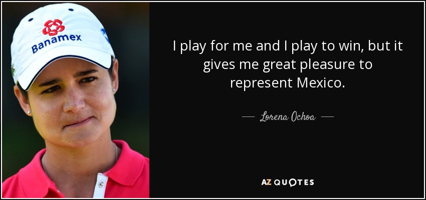 I play for me and I play to win, but it gives me great pleasure to represent Mexico. - Lorena Ochoa