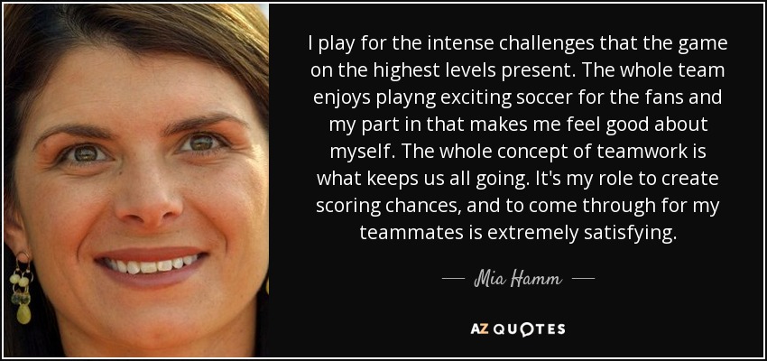 I play for the intense challenges that the game on the highest levels present. The whole team enjoys playng exciting soccer for the fans and my part in that makes me feel good about myself. The whole concept of teamwork is what keeps us all going. It's my role to create scoring chances, and to come through for my teammates is extremely satisfying. - Mia Hamm