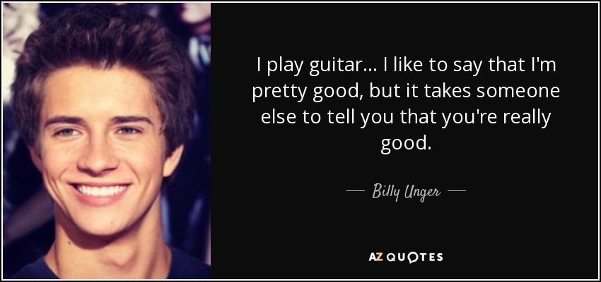 I play guitar... I like to say that I'm pretty good, but it takes someone else to tell you that you're really good. - Billy Unger