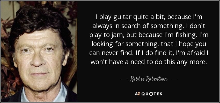 I play guitar quite a bit, because I'm always in search of something. I don't play to jam, but because I'm fishing. I'm looking for something, that I hope you can never find. If I do find it, I'm afraid I won't have a need to do this any more. - Robbie Robertson