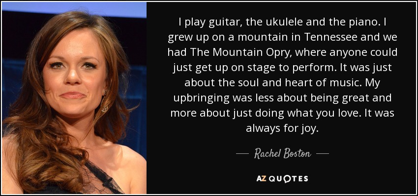 I play guitar, the ukulele and the piano. I grew up on a mountain in Tennessee and we had The Mountain Opry, where anyone could just get up on stage to perform. It was just about the soul and heart of music. My upbringing was less about being great and more about just doing what you love. It was always for joy. - Rachel Boston