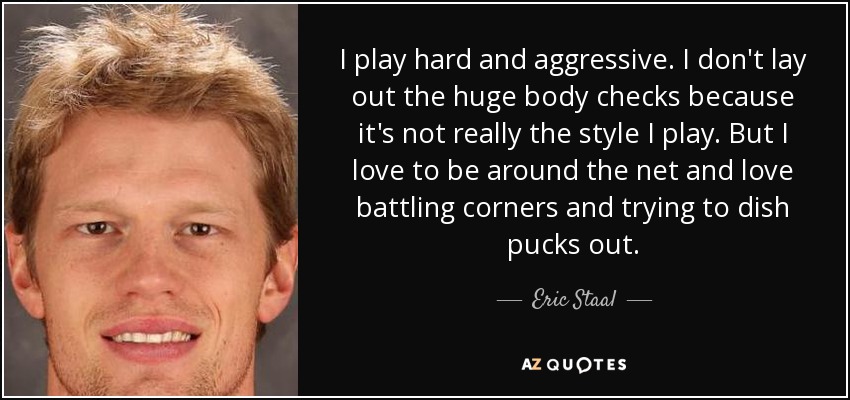 I play hard and aggressive. I don't lay out the huge body checks because it's not really the style I play. But I love to be around the net and love battling corners and trying to dish pucks out. - Eric Staal