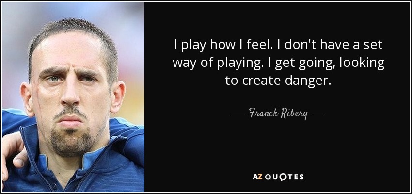 I play how I feel. I don't have a set way of playing. I get going, looking to create danger. - Franck Ribery