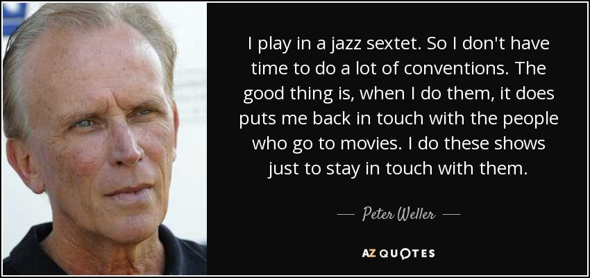 I play in a jazz sextet. So I don't have time to do a lot of conventions. The good thing is, when I do them, it does puts me back in touch with the people who go to movies. I do these shows just to stay in touch with them. - Peter Weller