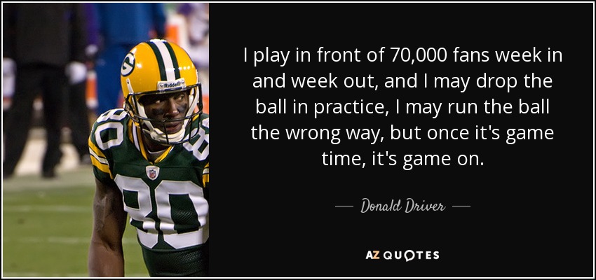 I play in front of 70,000 fans week in and week out, and I may drop the ball in practice, I may run the ball the wrong way, but once it's game time, it's game on. - Donald Driver
