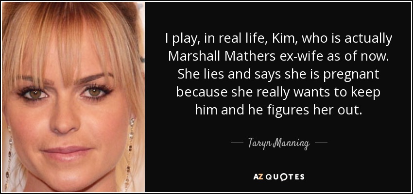 I play, in real life, Kim, who is actually Marshall Mathers ex-wife as of now. She lies and says she is pregnant because she really wants to keep him and he figures her out. - Taryn Manning