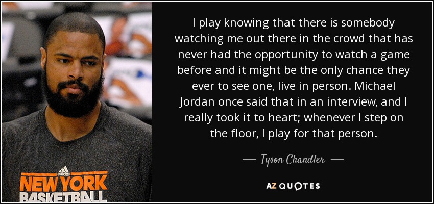 I play knowing that there is somebody watching me out there in the crowd that has never had the opportunity to watch a game before and it might be the only chance they ever to see one, live in person. Michael Jordan once said that in an interview, and I really took it to heart; whenever I step on the floor, I play for that person. - Tyson Chandler