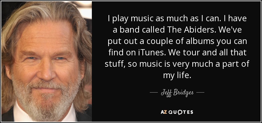 I play music as much as I can. I have a band called The Abiders. We've put out a couple of albums you can find on iTunes. We tour and all that stuff, so music is very much a part of my life. - Jeff Bridges