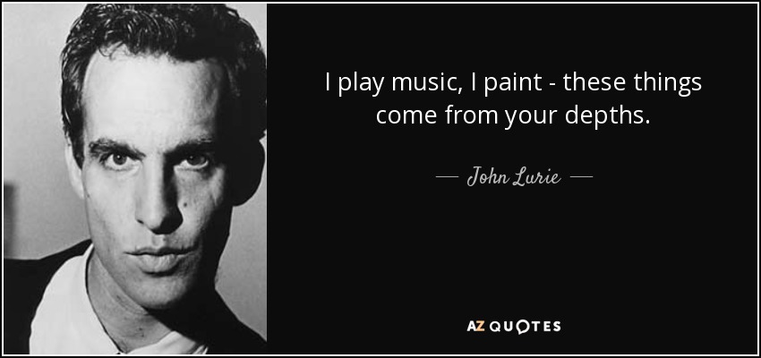 I play music, I paint - these things come from your depths. - John Lurie