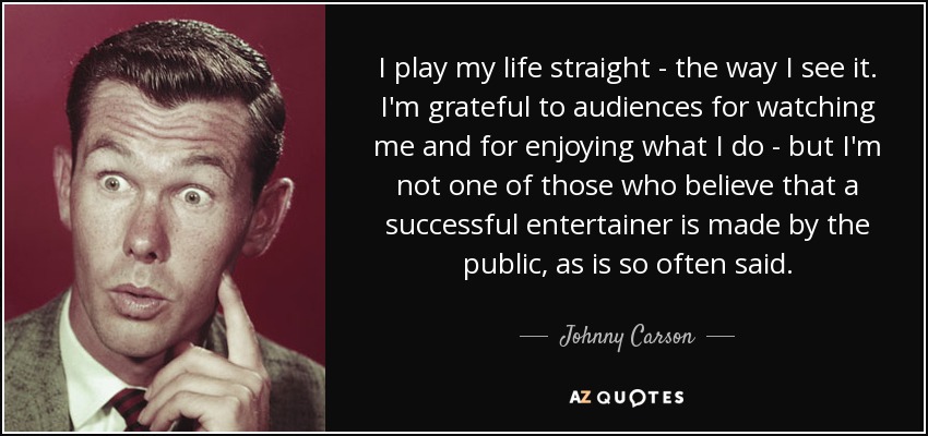 I play my life straight - the way I see it. I'm grateful to audiences for watching me and for enjoying what I do - but I'm not one of those who believe that a successful entertainer is made by the public, as is so often said. - Johnny Carson
