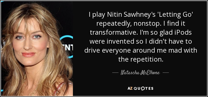 I play Nitin Sawhney's 'Letting Go' repeatedly, nonstop. I find it transformative. I'm so glad iPods were invented so I didn't have to drive everyone around me mad with the repetition. - Natascha McElhone