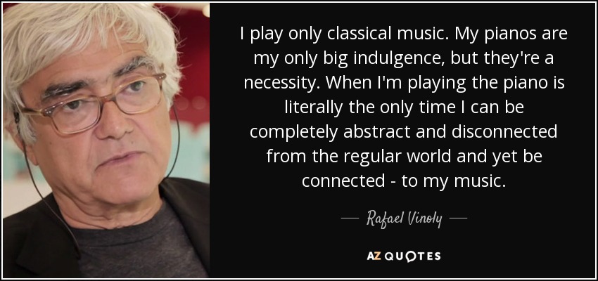 I play only classical music. My pianos are my only big indulgence, but they're a necessity. When I'm playing the piano is literally the only time I can be completely abstract and disconnected from the regular world and yet be connected - to my music. - Rafael Vinoly