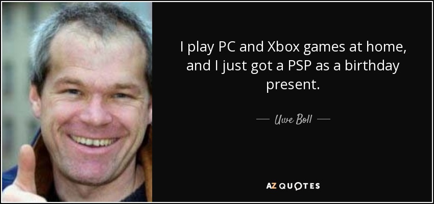 I play PC and Xbox games at home, and I just got a PSP as a birthday present. - Uwe Boll