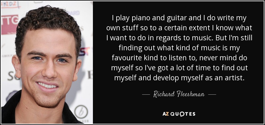 I play piano and guitar and I do write my own stuff so to a certain extent I know what I want to do in regards to music. But I'm still finding out what kind of music is my favourite kind to listen to, never mind do myself so I've got a lot of time to find out myself and develop myself as an artist. - Richard Fleeshman