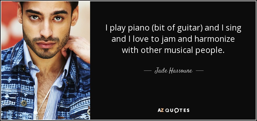 I play piano (bit of guitar) and I sing and I love to jam and harmonize with other musical people. - Jade Hassoune
