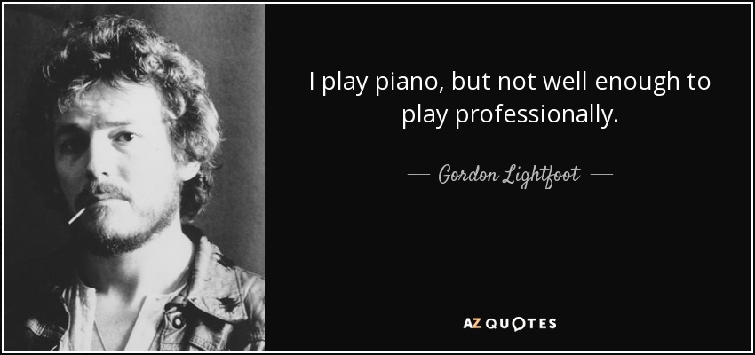 I play piano, but not well enough to play professionally. - Gordon Lightfoot