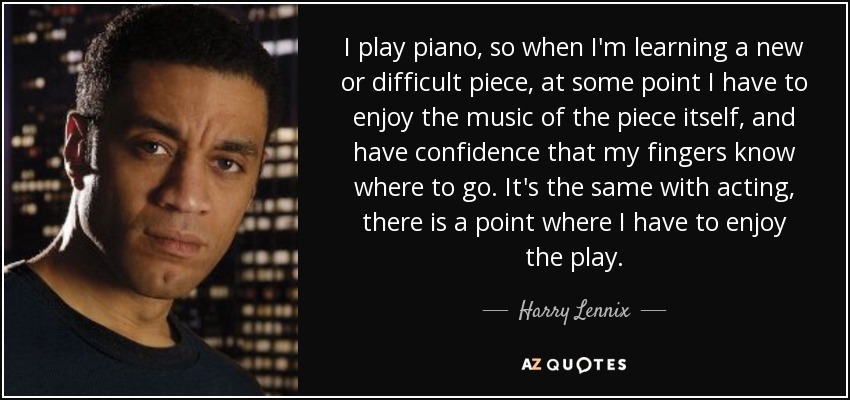 I play piano, so when I'm learning a new or difficult piece, at some point I have to enjoy the music of the piece itself, and have confidence that my fingers know where to go. It's the same with acting, there is a point where I have to enjoy the play. - Harry Lennix