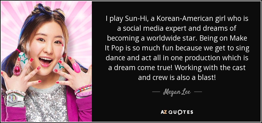 I play Sun-Hi, a Korean-American girl who is a social media expert and dreams of becoming a worldwide star. Being on Make It Pop is so much fun because we get to sing dance and act all in one production which is a dream come true! Working with the cast and crew is also a blast! - Megan Lee