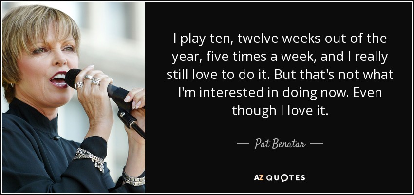 I play ten, twelve weeks out of the year, five times a week, and I really still love to do it. But that's not what I'm interested in doing now. Even though I love it. - Pat Benatar