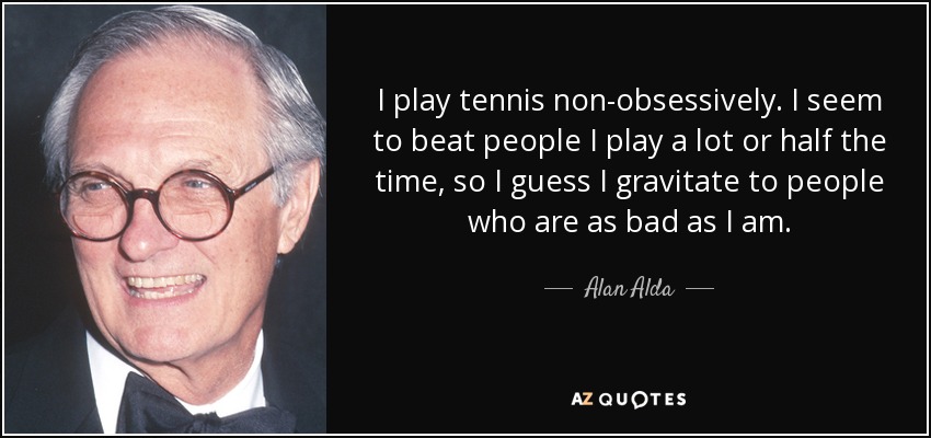 I play tennis non-obsessively. I seem to beat people I play a lot or half the time, so I guess I gravitate to people who are as bad as I am. - Alan Alda