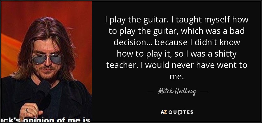 I play the guitar. I taught myself how to play the guitar, which was a bad decision... because I didn't know how to play it, so I was a shitty teacher. I would never have went to me. - Mitch Hedberg