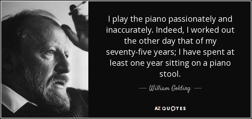 I play the piano passionately and inaccurately. Indeed, I worked out the other day that of my seventy-five years; I have spent at least one year sitting on a piano stool. - William Golding