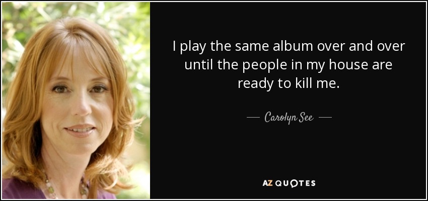 I play the same album over and over until the people in my house are ready to kill me. - Carolyn See