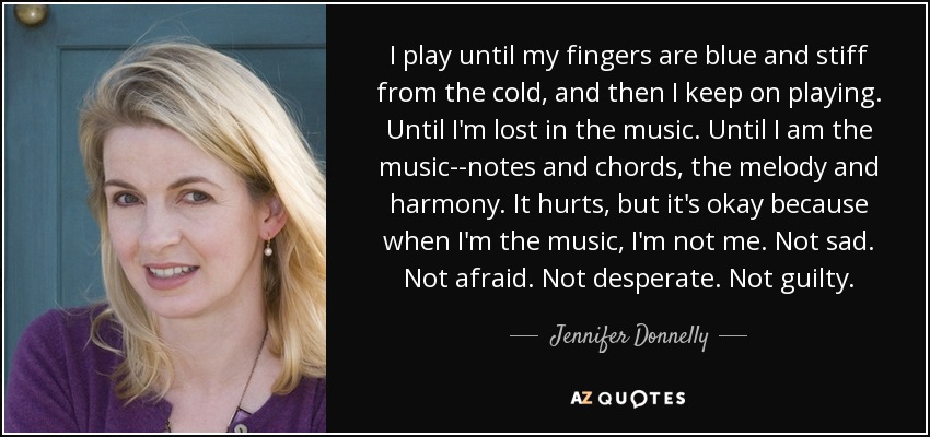 I play until my fingers are blue and stiff from the cold, and then I keep on playing. Until I'm lost in the music. Until I am the music--notes and chords, the melody and harmony. It hurts, but it's okay because when I'm the music, I'm not me. Not sad. Not afraid. Not desperate. Not guilty. - Jennifer Donnelly