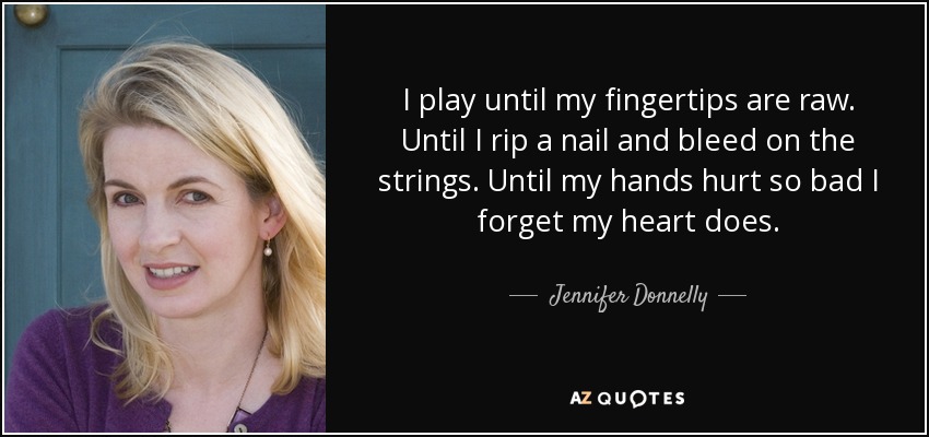 I play until my fingertips are raw. Until I rip a nail and bleed on the strings. Until my hands hurt so bad I forget my heart does. - Jennifer Donnelly