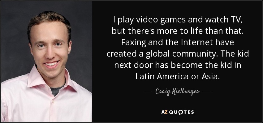 I play video games and watch TV, but there's more to life than that. Faxing and the Internet have created a global community. The kid next door has become the kid in Latin America or Asia. - Craig Kielburger