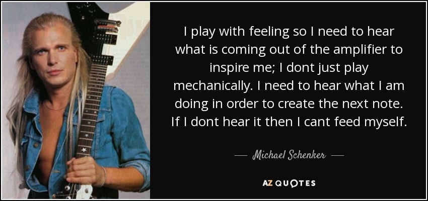 I play with feeling so I need to hear what is coming out of the amplifier to inspire me; I dont just play mechanically. I need to hear what I am doing in order to create the next note. If I dont hear it then I cant feed myself. - Michael Schenker