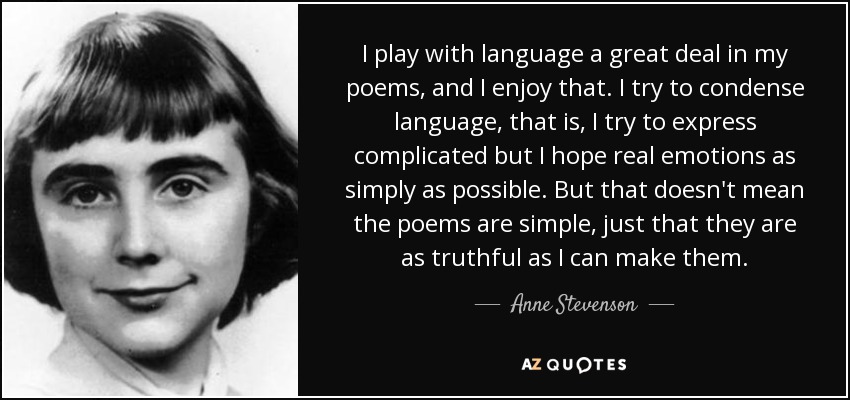 I play with language a great deal in my poems, and I enjoy that. I try to condense language, that is, I try to express complicated but I hope real emotions as simply as possible. But that doesn't mean the poems are simple, just that they are as truthful as I can make them. - Anne Stevenson