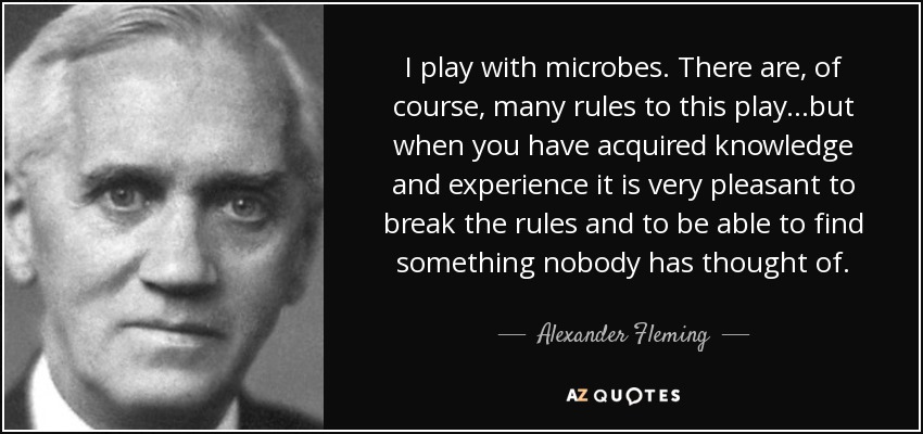 I play with microbes. There are, of course, many rules to this play...but when you have acquired knowledge and experience it is very pleasant to break the rules and to be able to find something nobody has thought of. - Alexander Fleming