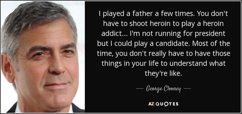 I played a father a few times. You don't have to shoot heroin to play a heroin addict ... I'm not running for president but I could play a candidate. Most of the time, you don't really have to have those things in your life to understand what they're like. - George Clooney
