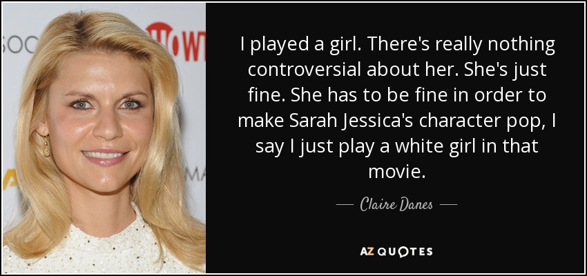 I played a girl. There's really nothing controversial about her. She's just fine. She has to be fine in order to make Sarah Jessica's character pop, I say I just play a white girl in that movie. - Claire Danes