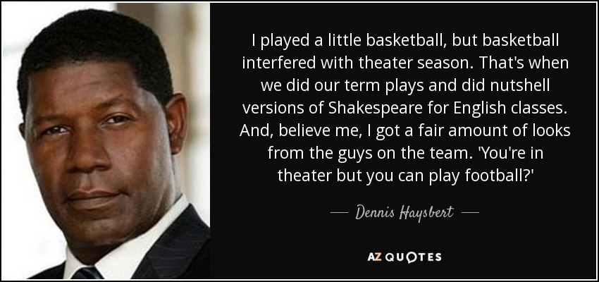 I played a little basketball, but basketball interfered with theater season. That's when we did our term plays and did nutshell versions of Shakespeare for English classes. And, believe me, I got a fair amount of looks from the guys on the team. 'You're in theater but you can play football?' - Dennis Haysbert