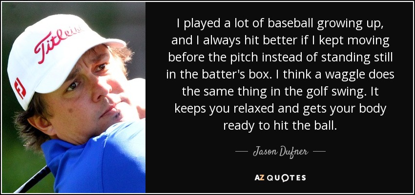 I played a lot of baseball growing up, and I always hit better if I kept moving before the pitch instead of standing still in the batter's box. I think a waggle does the same thing in the golf swing. It keeps you relaxed and gets your body ready to hit the ball. - Jason Dufner