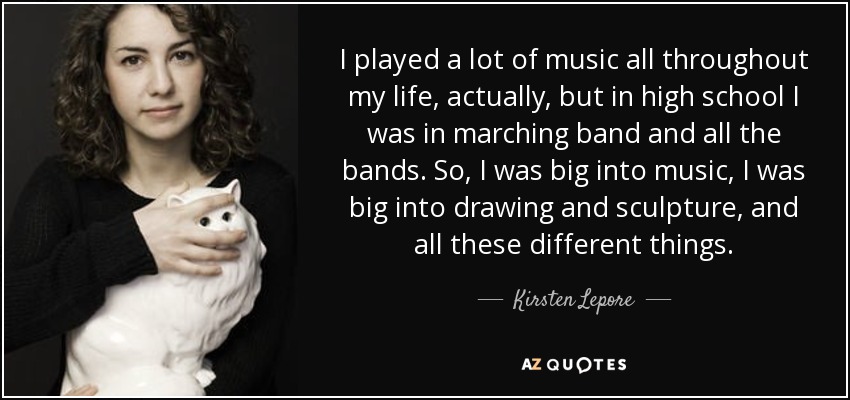 I played a lot of music all throughout my life, actually, but in high school I was in marching band and all the bands. So, I was big into music, I was big into drawing and sculpture, and all these different things. - Kirsten Lepore