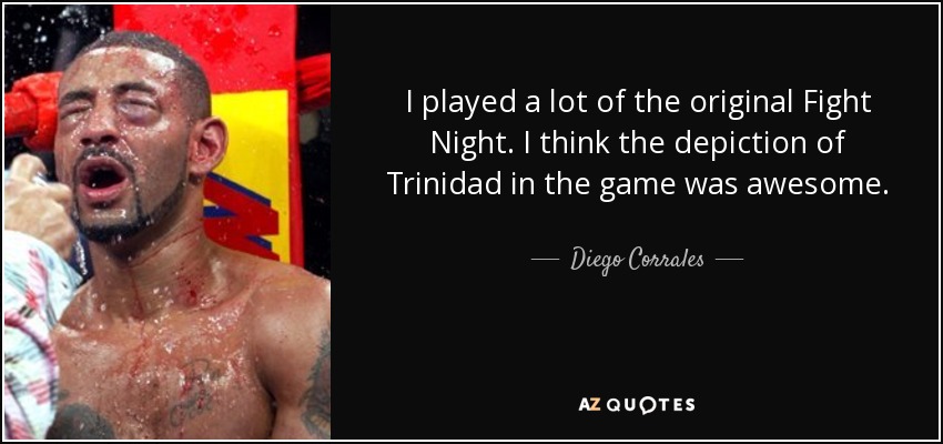 I played a lot of the original Fight Night. I think the depiction of Trinidad in the game was awesome. - Diego Corrales