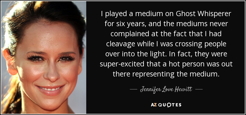 I played a medium on Ghost Whisperer for six years, and the mediums never complained at the fact that I had cleavage while I was crossing people over into the light. In fact, they were super-excited that a hot person was out there representing the medium. - Jennifer Love Hewitt
