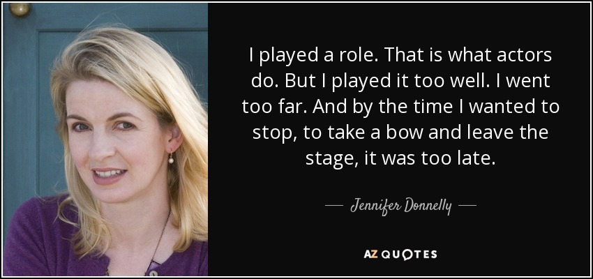 I played a role. That is what actors do. But I played it too well. I went too far. And by the time I wanted to stop, to take a bow and leave the stage, it was too late. - Jennifer Donnelly