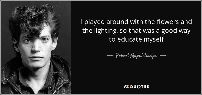 I played around with the flowers and the lighting, so that was a good way to educate myself - Robert Mapplethorpe