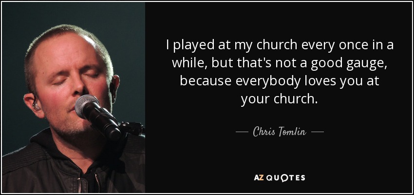 I played at my church every once in a while, but that's not a good gauge, because everybody loves you at your church. - Chris Tomlin