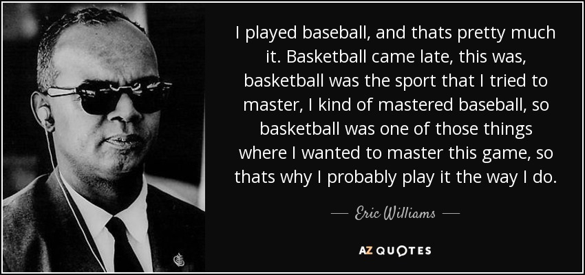 I played baseball, and thats pretty much it. Basketball came late, this was, basketball was the sport that I tried to master, I kind of mastered baseball, so basketball was one of those things where I wanted to master this game, so thats why I probably play it the way I do. - Eric Williams