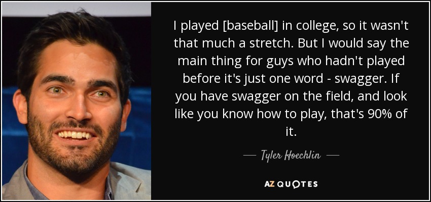 I played [baseball] in college, so it wasn't that much a stretch. But I would say the main thing for guys who hadn't played before it's just one word - swagger. If you have swagger on the field, and look like you know how to play, that's 90% of it. - Tyler Hoechlin
