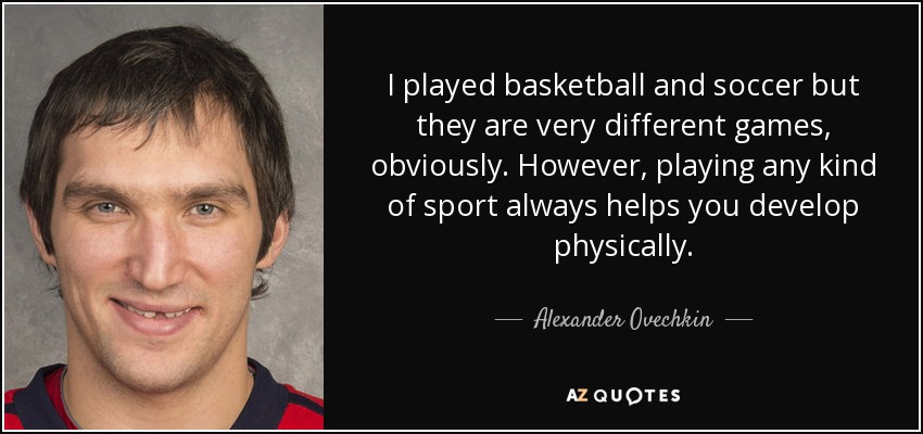 I played basketball and soccer but they are very different games, obviously. However, playing any kind of sport always helps you develop physically. - Alexander Ovechkin